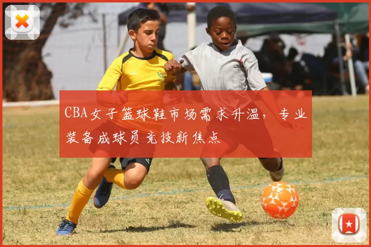 CBA女子篮球鞋市场需求升温,专业装备成球员竞技新焦点