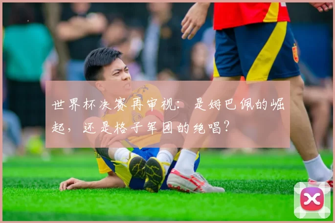 世界杯决赛再审视：是姆巴佩的崛起，还是格子军团的绝唱？
