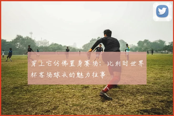 穿上它仿佛置身赛场:比利时世界杯客场球衣的魅力往事