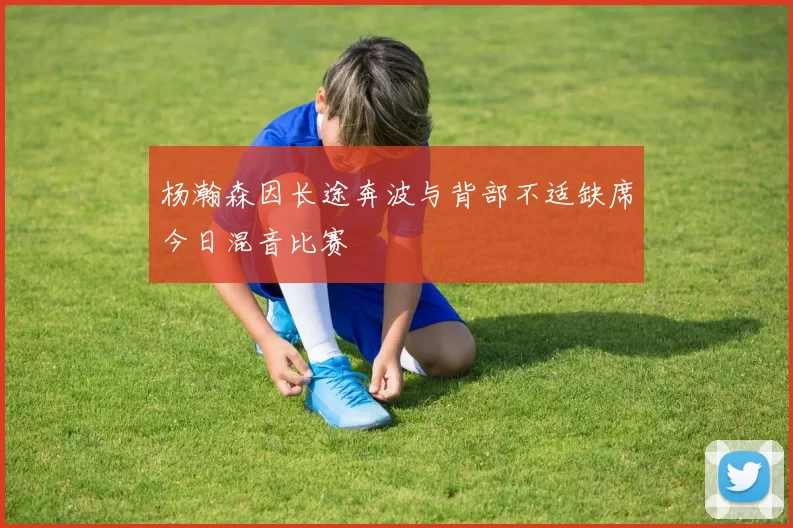 杨瀚森因长途奔波与背部不适缺席今日混音比赛